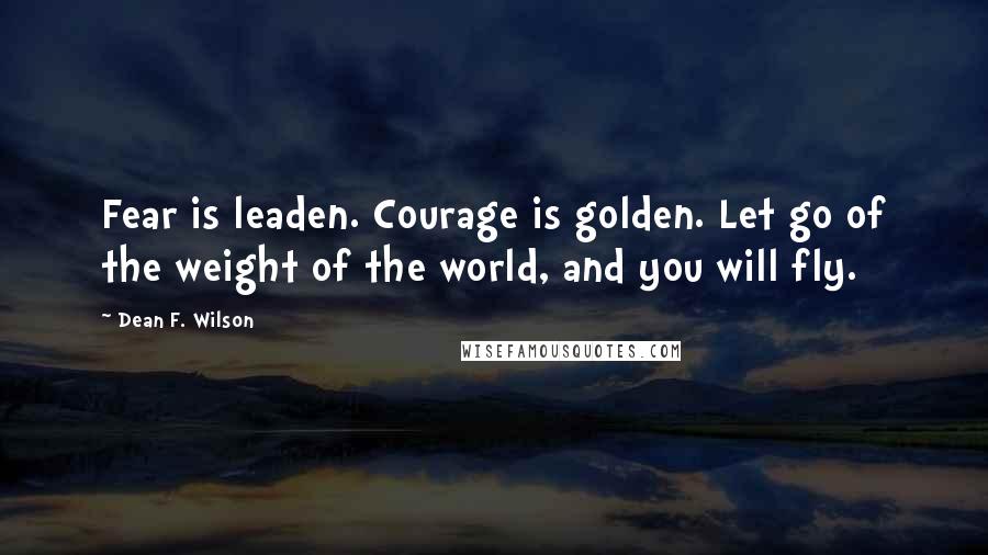 Dean F. Wilson Quotes: Fear is leaden. Courage is golden. Let go of the weight of the world, and you will fly.