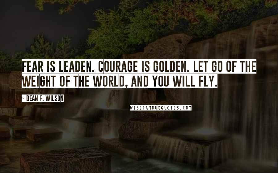 Dean F. Wilson Quotes: Fear is leaden. Courage is golden. Let go of the weight of the world, and you will fly.