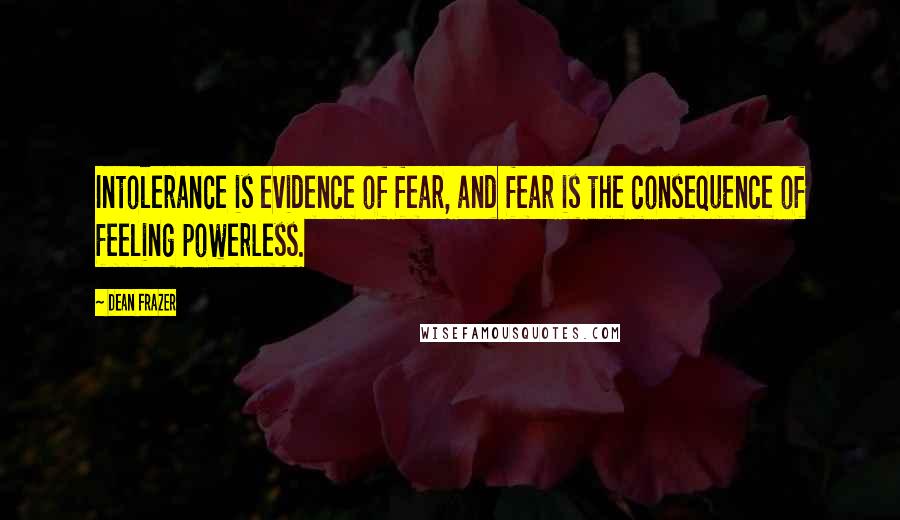 Dean Frazer Quotes: Intolerance is evidence of fear, and fear is the consequence of feeling powerless.