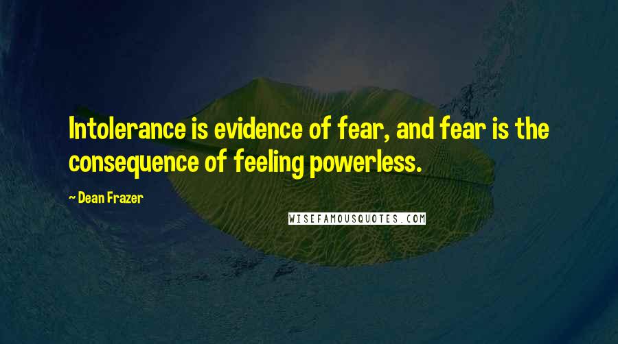 Dean Frazer Quotes: Intolerance is evidence of fear, and fear is the consequence of feeling powerless.