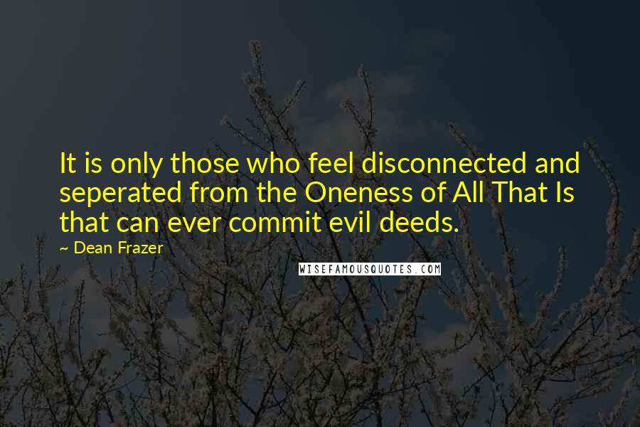 Dean Frazer Quotes: It is only those who feel disconnected and seperated from the Oneness of All That Is that can ever commit evil deeds.