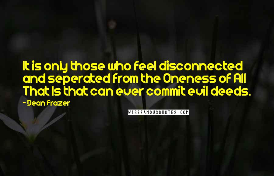 Dean Frazer Quotes: It is only those who feel disconnected and seperated from the Oneness of All That Is that can ever commit evil deeds.