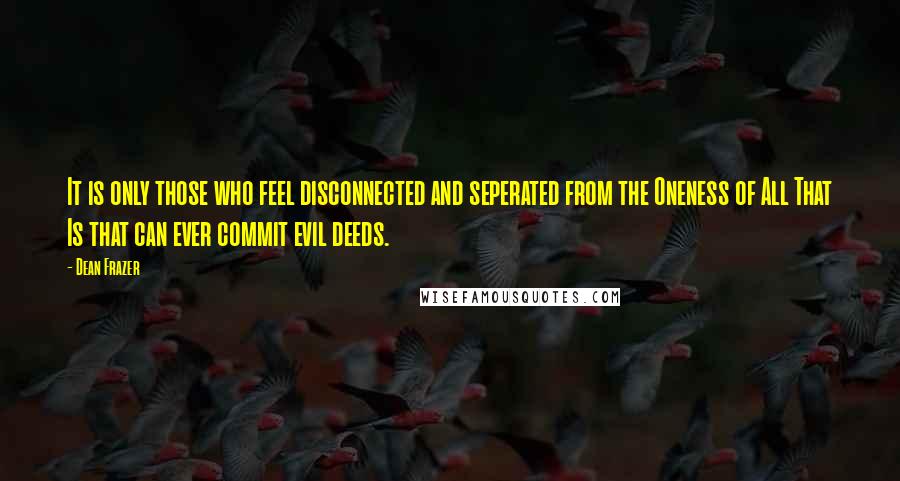 Dean Frazer Quotes: It is only those who feel disconnected and seperated from the Oneness of All That Is that can ever commit evil deeds.