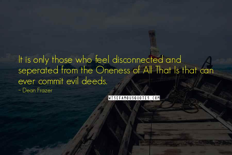 Dean Frazer Quotes: It is only those who feel disconnected and seperated from the Oneness of All That Is that can ever commit evil deeds.