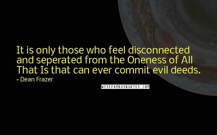 Dean Frazer Quotes: It is only those who feel disconnected and seperated from the Oneness of All That Is that can ever commit evil deeds.