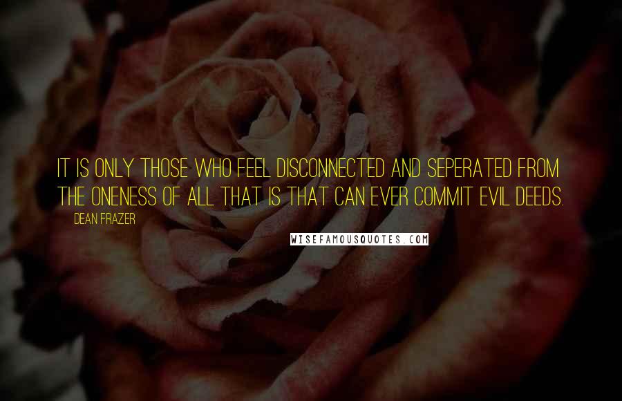 Dean Frazer Quotes: It is only those who feel disconnected and seperated from the Oneness of All That Is that can ever commit evil deeds.