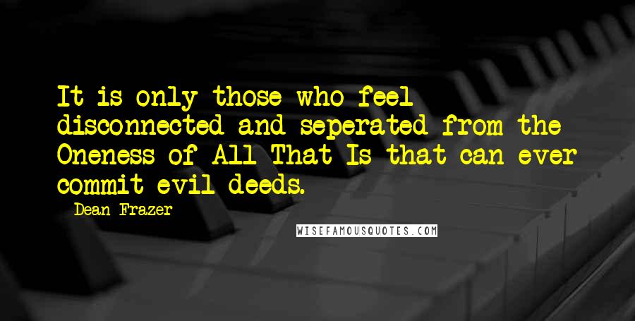 Dean Frazer Quotes: It is only those who feel disconnected and seperated from the Oneness of All That Is that can ever commit evil deeds.