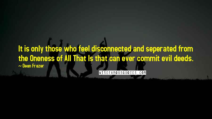 Dean Frazer Quotes: It is only those who feel disconnected and seperated from the Oneness of All That Is that can ever commit evil deeds.