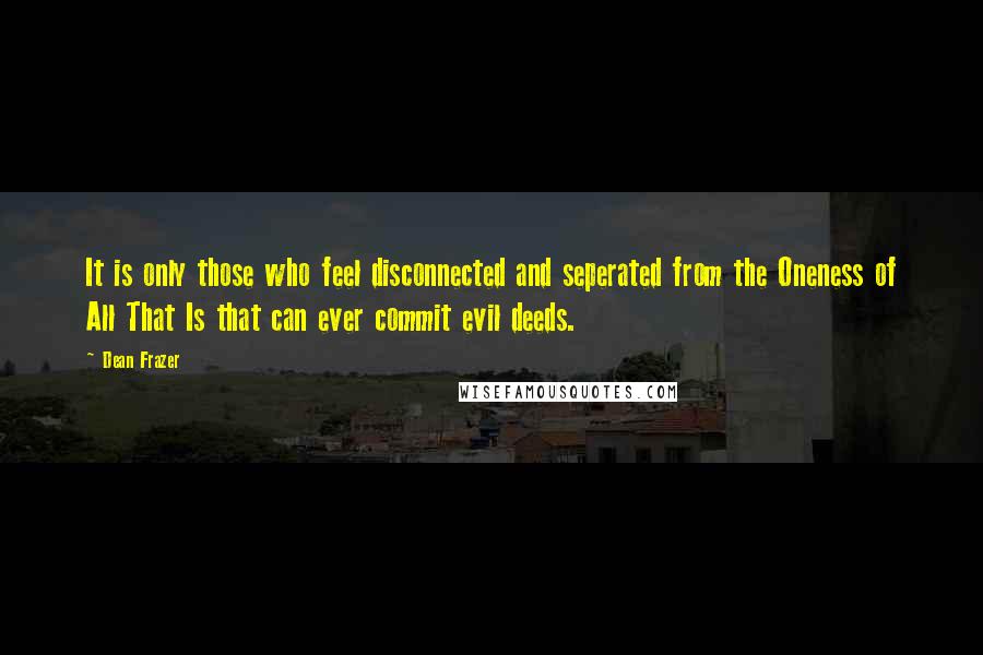 Dean Frazer Quotes: It is only those who feel disconnected and seperated from the Oneness of All That Is that can ever commit evil deeds.