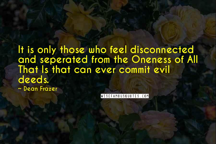Dean Frazer Quotes: It is only those who feel disconnected and seperated from the Oneness of All That Is that can ever commit evil deeds.