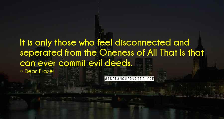 Dean Frazer Quotes: It is only those who feel disconnected and seperated from the Oneness of All That Is that can ever commit evil deeds.