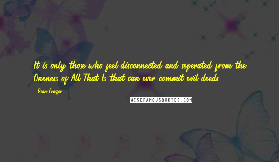 Dean Frazer Quotes: It is only those who feel disconnected and seperated from the Oneness of All That Is that can ever commit evil deeds.