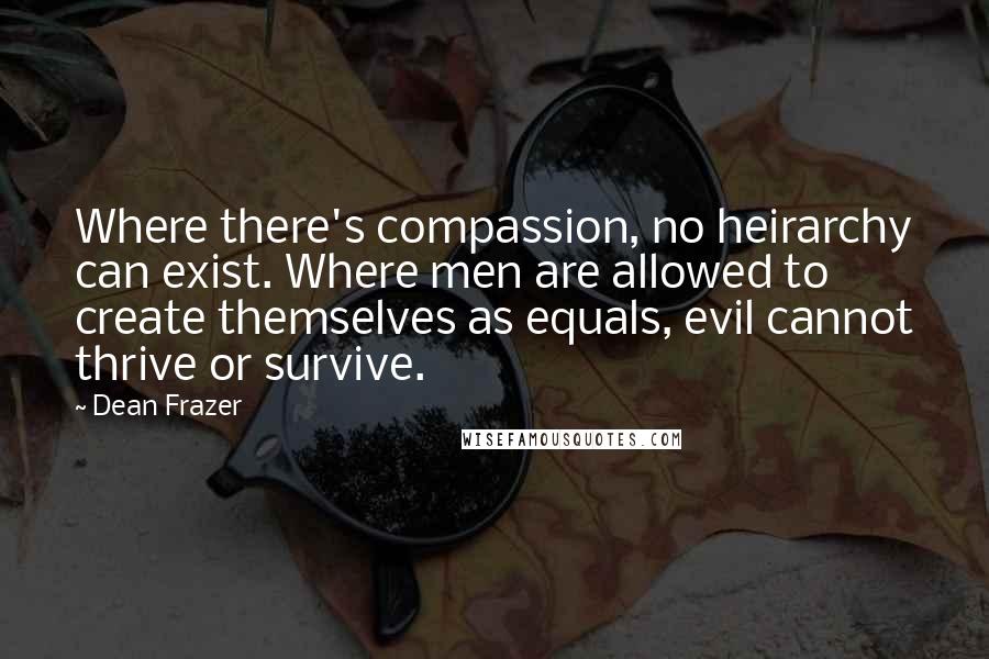 Dean Frazer Quotes: Where there's compassion, no heirarchy can exist. Where men are allowed to create themselves as equals, evil cannot thrive or survive.