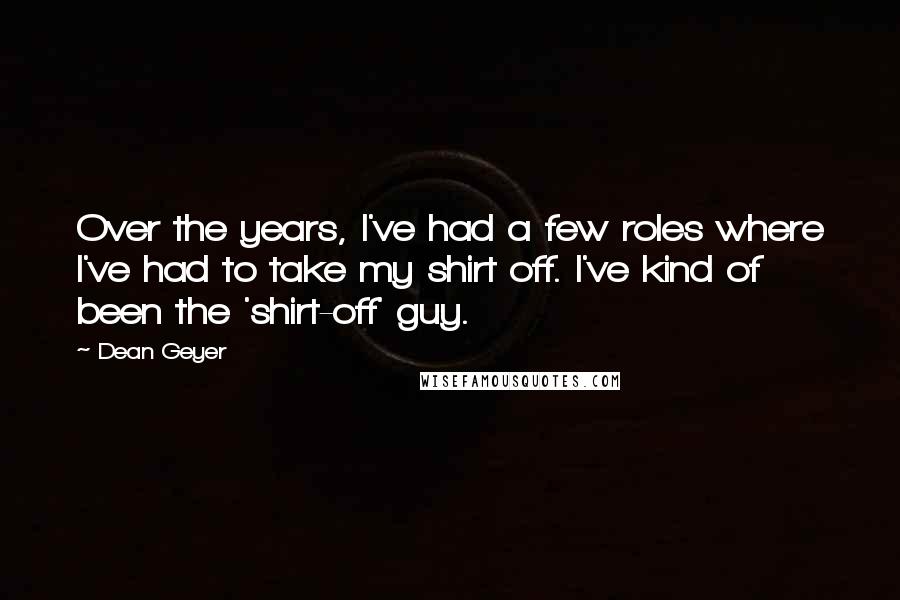 Dean Geyer Quotes: Over the years, I've had a few roles where I've had to take my shirt off. I've kind of been the 'shirt-off' guy.