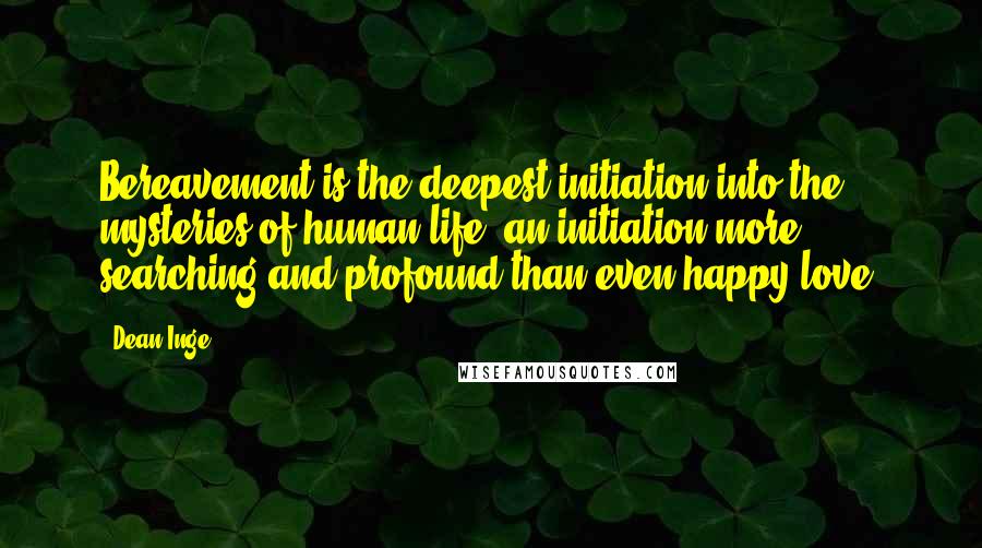 Dean Inge Quotes: Bereavement is the deepest initiation into the mysteries of human life, an initiation more searching and profound than even happy love.