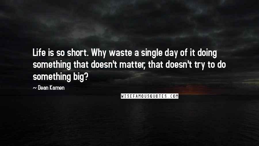 Dean Kamen Quotes: Life is so short. Why waste a single day of it doing something that doesn't matter, that doesn't try to do something big?