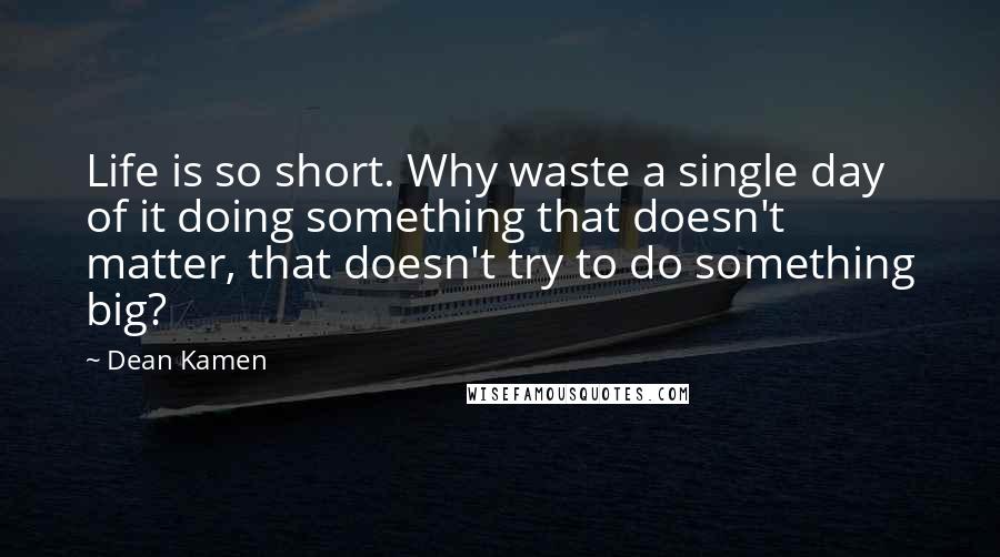 Dean Kamen Quotes: Life is so short. Why waste a single day of it doing something that doesn't matter, that doesn't try to do something big?