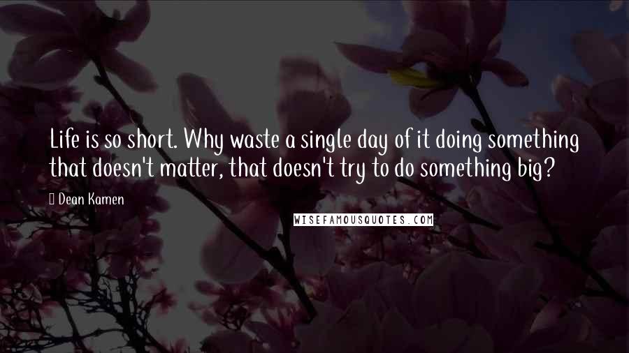 Dean Kamen Quotes: Life is so short. Why waste a single day of it doing something that doesn't matter, that doesn't try to do something big?