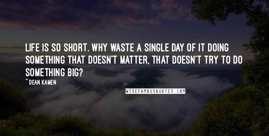 Dean Kamen Quotes: Life is so short. Why waste a single day of it doing something that doesn't matter, that doesn't try to do something big?