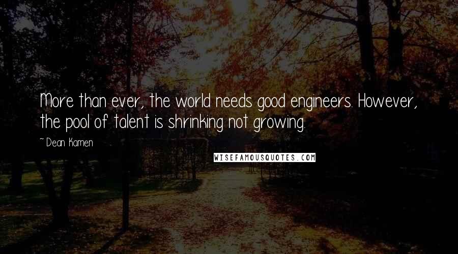 Dean Kamen Quotes: More than ever, the world needs good engineers. However, the pool of talent is shrinking not growing.