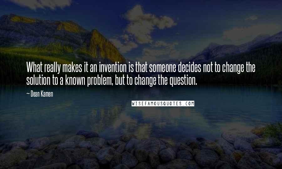 Dean Kamen Quotes: What really makes it an invention is that someone decides not to change the solution to a known problem, but to change the question.