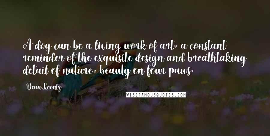 Dean Koontz Quotes: A dog can be a living work of art, a constant reminder of the exquisite design and breathtaking detail of nature, beauty on four paws.