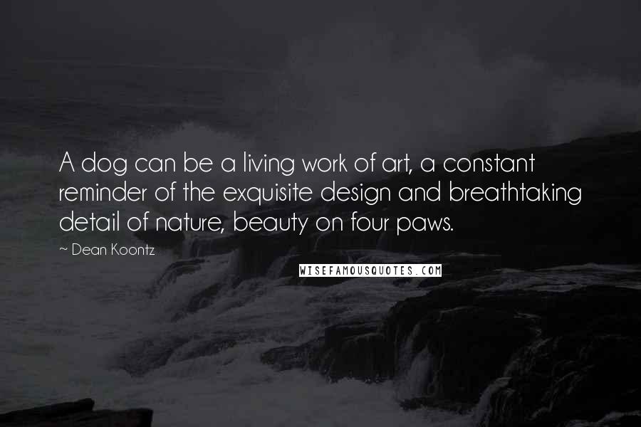 Dean Koontz Quotes: A dog can be a living work of art, a constant reminder of the exquisite design and breathtaking detail of nature, beauty on four paws.