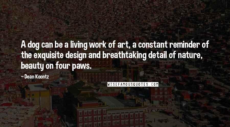 Dean Koontz Quotes: A dog can be a living work of art, a constant reminder of the exquisite design and breathtaking detail of nature, beauty on four paws.