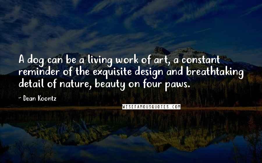 Dean Koontz Quotes: A dog can be a living work of art, a constant reminder of the exquisite design and breathtaking detail of nature, beauty on four paws.