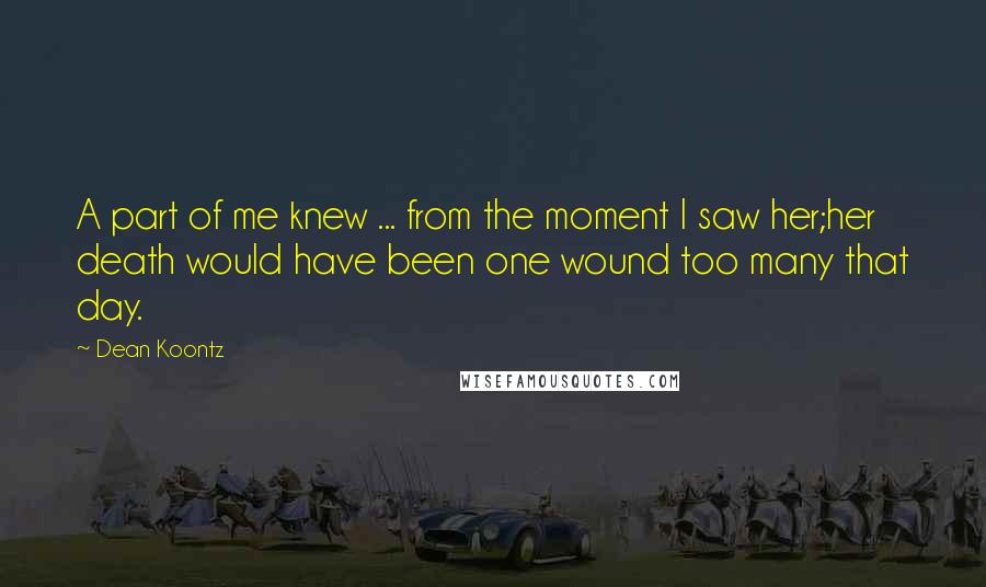 Dean Koontz Quotes: A part of me knew ... from the moment I saw her;her death would have been one wound too many that day.