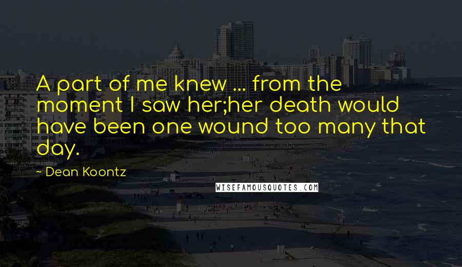 Dean Koontz Quotes: A part of me knew ... from the moment I saw her;her death would have been one wound too many that day.