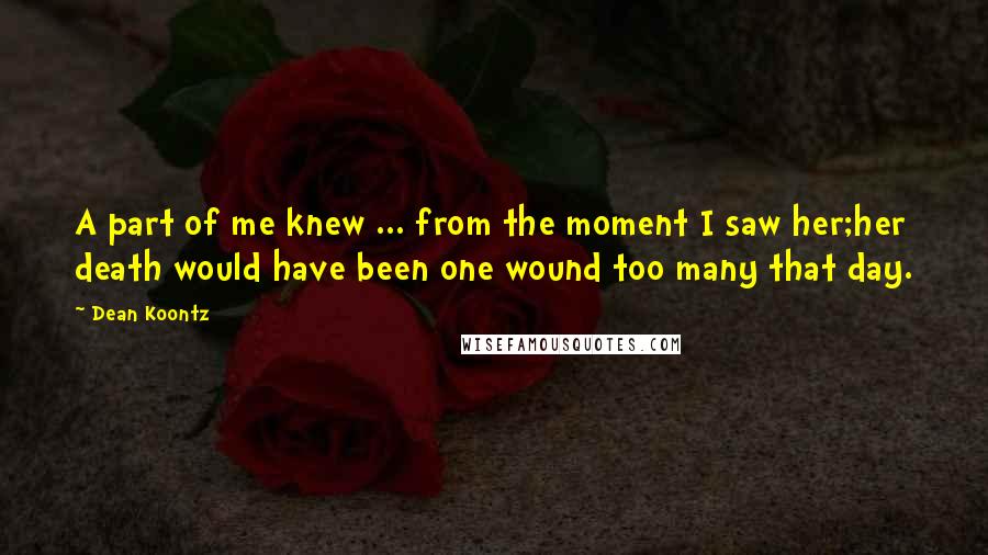 Dean Koontz Quotes: A part of me knew ... from the moment I saw her;her death would have been one wound too many that day.