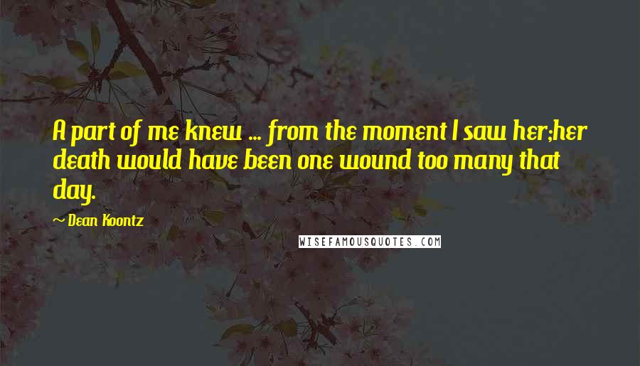 Dean Koontz Quotes: A part of me knew ... from the moment I saw her;her death would have been one wound too many that day.