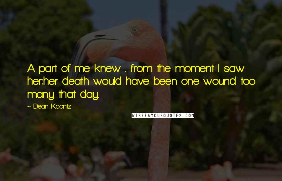 Dean Koontz Quotes: A part of me knew ... from the moment I saw her;her death would have been one wound too many that day.