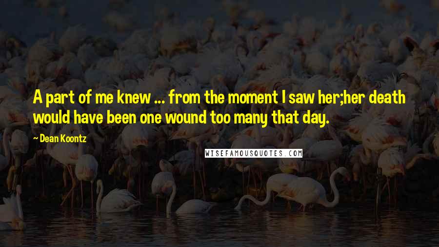 Dean Koontz Quotes: A part of me knew ... from the moment I saw her;her death would have been one wound too many that day.