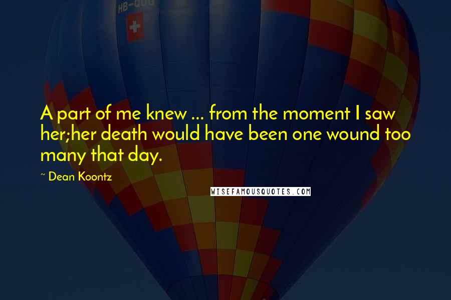 Dean Koontz Quotes: A part of me knew ... from the moment I saw her;her death would have been one wound too many that day.