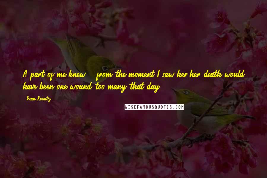 Dean Koontz Quotes: A part of me knew ... from the moment I saw her;her death would have been one wound too many that day.