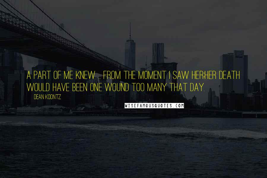 Dean Koontz Quotes: A part of me knew ... from the moment I saw her;her death would have been one wound too many that day.