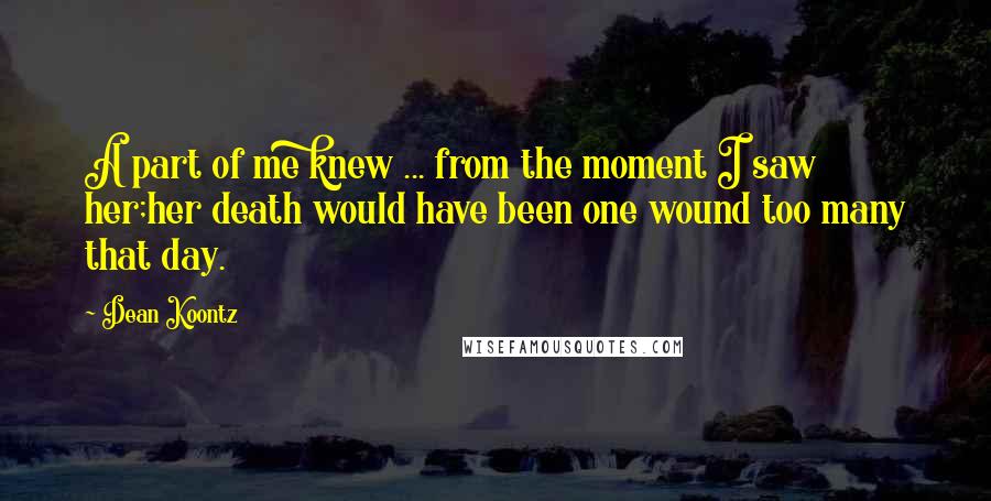 Dean Koontz Quotes: A part of me knew ... from the moment I saw her;her death would have been one wound too many that day.