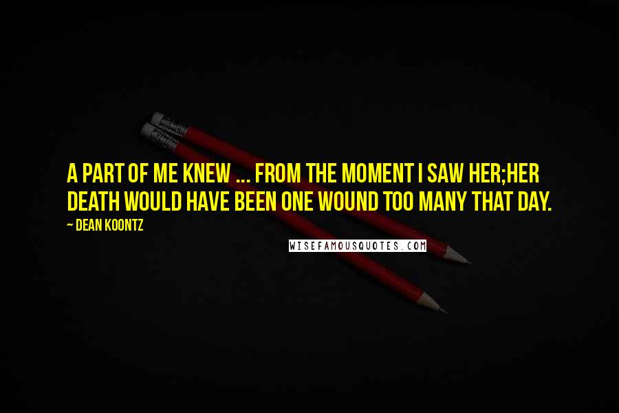 Dean Koontz Quotes: A part of me knew ... from the moment I saw her;her death would have been one wound too many that day.