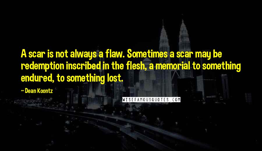 Dean Koontz Quotes: A scar is not always a flaw. Sometimes a scar may be redemption inscribed in the flesh, a memorial to something endured, to something lost.