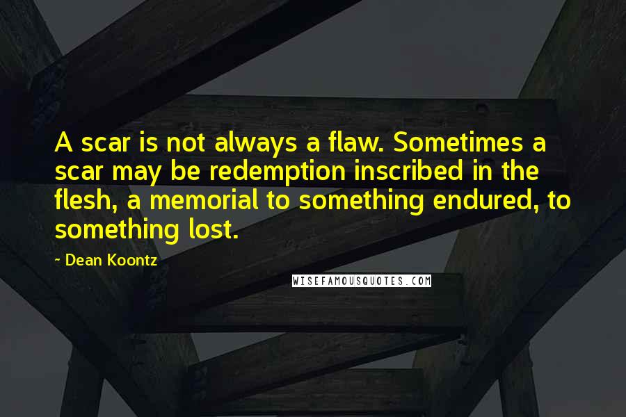 Dean Koontz Quotes: A scar is not always a flaw. Sometimes a scar may be redemption inscribed in the flesh, a memorial to something endured, to something lost.