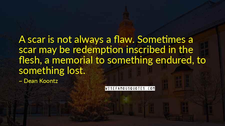 Dean Koontz Quotes: A scar is not always a flaw. Sometimes a scar may be redemption inscribed in the flesh, a memorial to something endured, to something lost.