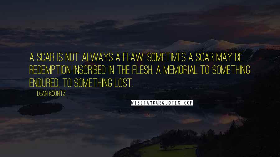 Dean Koontz Quotes: A scar is not always a flaw. Sometimes a scar may be redemption inscribed in the flesh, a memorial to something endured, to something lost.