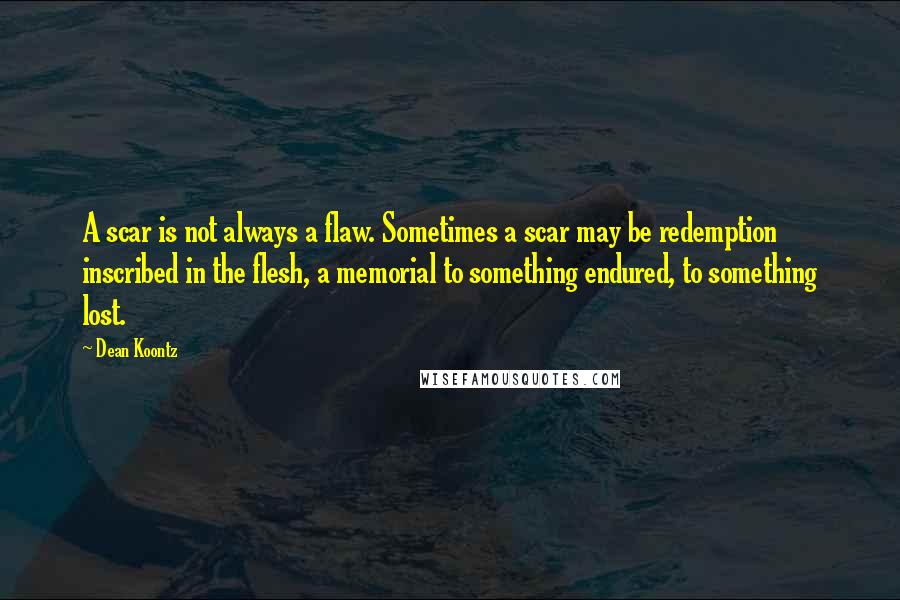 Dean Koontz Quotes: A scar is not always a flaw. Sometimes a scar may be redemption inscribed in the flesh, a memorial to something endured, to something lost.