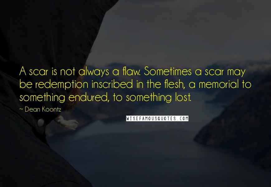 Dean Koontz Quotes: A scar is not always a flaw. Sometimes a scar may be redemption inscribed in the flesh, a memorial to something endured, to something lost.