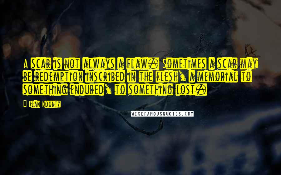 Dean Koontz Quotes: A scar is not always a flaw. Sometimes a scar may be redemption inscribed in the flesh, a memorial to something endured, to something lost.