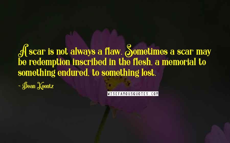 Dean Koontz Quotes: A scar is not always a flaw. Sometimes a scar may be redemption inscribed in the flesh, a memorial to something endured, to something lost.