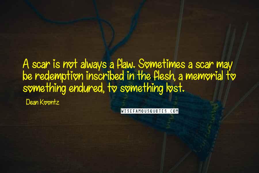 Dean Koontz Quotes: A scar is not always a flaw. Sometimes a scar may be redemption inscribed in the flesh, a memorial to something endured, to something lost.