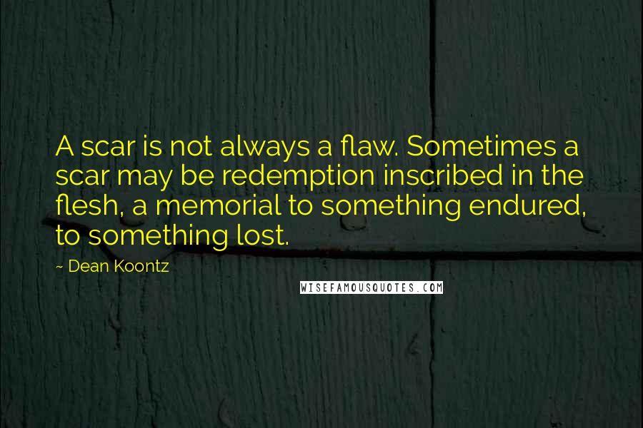 Dean Koontz Quotes: A scar is not always a flaw. Sometimes a scar may be redemption inscribed in the flesh, a memorial to something endured, to something lost.